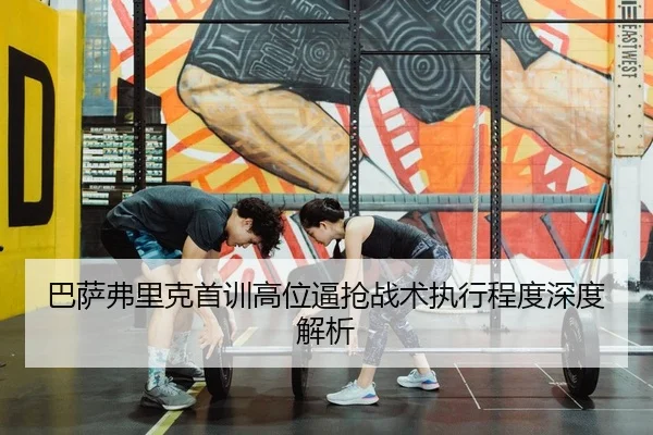 巴萨弗里克首训高位逼抢战术执行程度深度解析