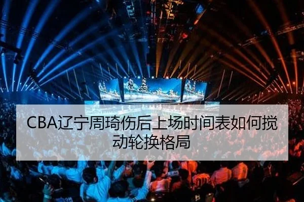CBA辽宁周琦伤后上场时间表如何搅动轮换格局